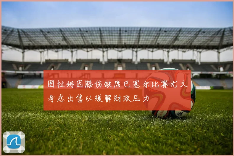 图拉姆因膝伤缺席巴塞尔比赛尤文考虑出售以缓解财政压力
