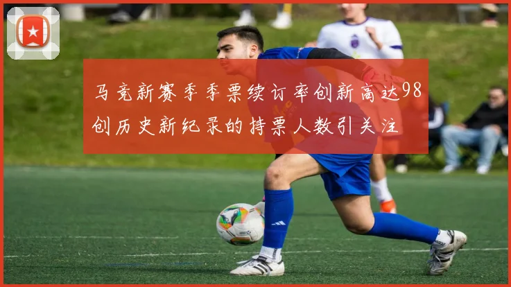 马竞新赛季季票续订率创新高达98创历史新纪录的持票人数引关注
