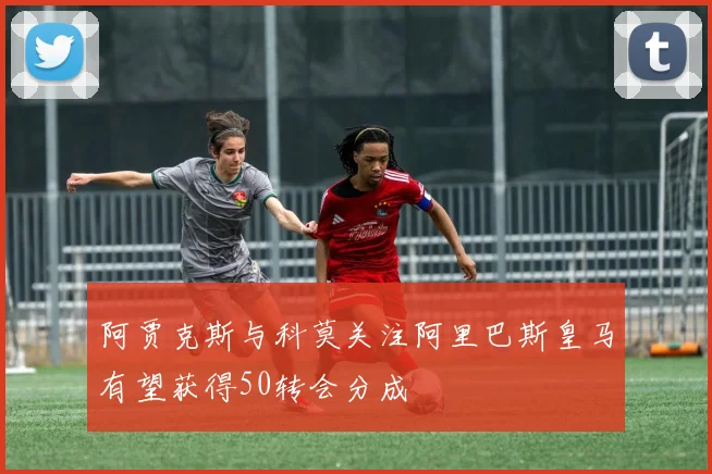 阿贾克斯与科莫关注阿里巴斯皇马有望获得50转会分成