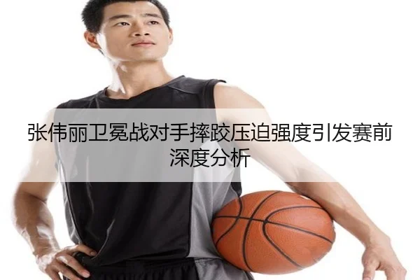 张伟丽卫冕战对手摔跤压迫强度引发赛前深度分析